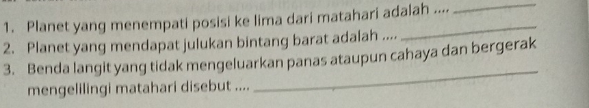 Planet yang menempati posisi ke lima dari matahari adalah .... 
_ 
2. Planet yang mendapat julukan bintang barat adalah .... 
_ 
3. Benda langit yang tidak mengeluarkan panas ataupun cahaya dan bergerak 
mengelilingi matahari disebut ....