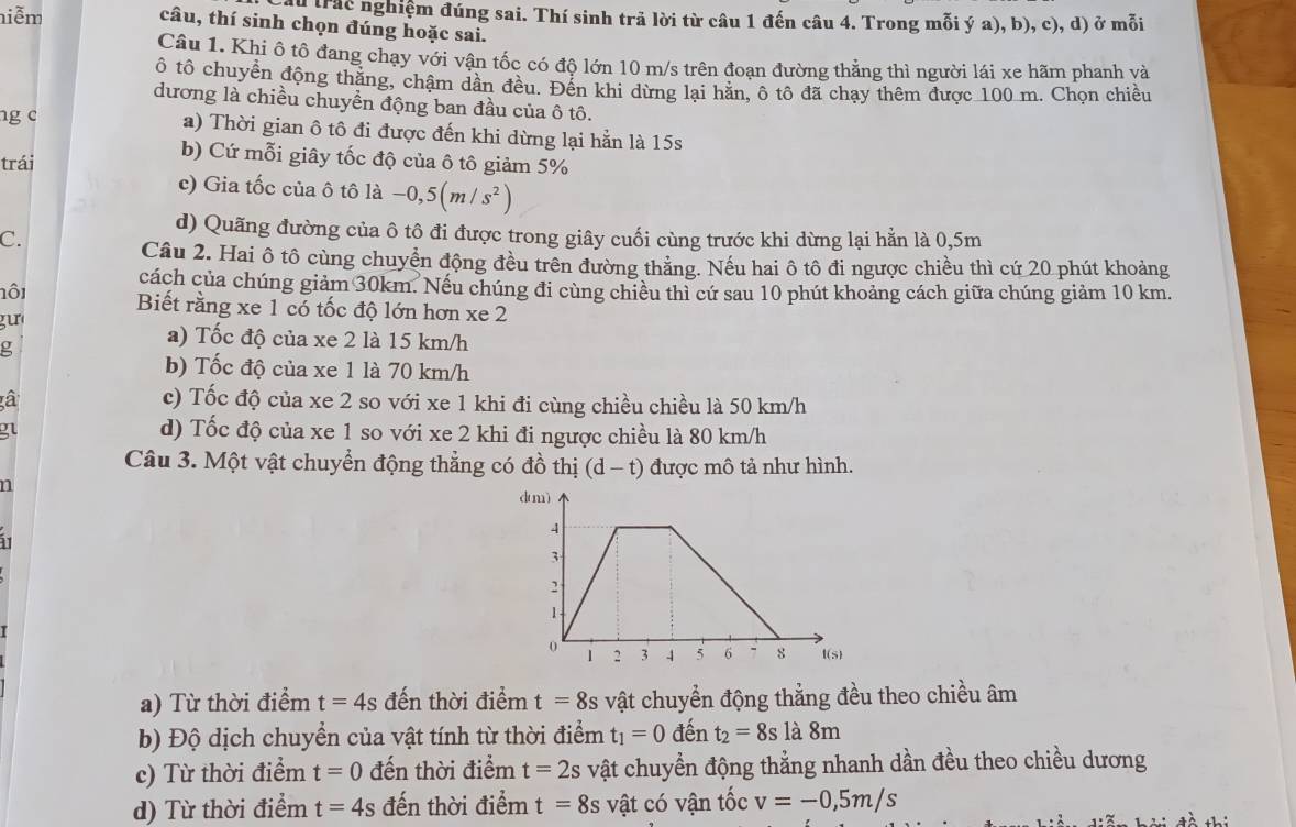 niễm
n trác nghiệm đúng sai. Thí sinh trả lời từ câu 1 đến câu 4. Trong mỗi ý a), b), c), d) ở mỗi
câu, thí sinh chọn đúng hoặc sai.
Câu 1. Khi ô tô đang chạy với vận tốc có độ lớn 10 m/s trên đoạn đường thẳng thì người lái xe hãm phanh và
ô tổ chuyển động thăng, chậm dân đều. Đến khi dừng lại hăn, ô tô đã chạy thêm được 100 m. Chọn chiều
dương là chiều chuyển động ban đầu của ô tô.
ng c a) Thời gian ô tô đi được đến khi dừng lại hẳn là 15s
trái
b) Cứ mỗi giây tốc độ của ô tô giảm 5%
c) Gia tốc của ô tô là -0,5(m/s^2)
d) Quãng đường của ô tô đi được trong giây cuối cùng trước khi dừng lại hằn là 0,5m
C.
Câu 2. Hai ô tô cùng chuyển động đều trên đường thẳng. Nếu hai ô tô đi ngược chiều thì cứ 20 phút khoảng
cách của chúng giảm 30km. Nếu chúng đi cùng chiều thì cứ sau 10 phút khoảng cách giữa chúng giảm 10 km.
lôi Biết rằng xe 1 có tốc độ lớn hơn xe 2
gu
g
a) Tốc độ của xe 2 là 15 km/h
b) Tốc độ của xe 1 là 70 km/h
à c) Tốc độ của xe 2 so với xe 1 khi đi cùng chiều chiều là 50 km/h
g
d) Tốc độ của xe 1 so với xe 2 khi đi ngược chiều là 80 km/h
Câu 3. Một vật chuyển động thẳng có đồ thị (d-t) được mô tả như hình.
n 
1
a) Từ thời điểm t=4s đến thời điểm t=8s vật chuyển động thẳng đều theo chiều âm
b) Độ dịch chuyển của vật tính từ thời điểm t_1=0 đến t_2=8sla8m
c) Từ thời điểm t=0 đến thời điểm t=2s vật chuyển động thẳng nhanh dần đều theo chiều dương
d) Từ thời điểm t=4s đến thời điểm t=8s vật có vận tốc v=-0,5m/s