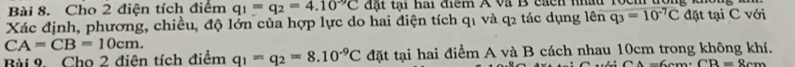 Cho 2 điện tích điểm q_1=q_2=4.10^(-9)C đ ặt tại hai điểm A và B cach nhâu 1ọc 
Xác định, phương, chiều, độ lớn của hợp lực do hai điện tích q1 và q2 tác dụng lên q_3=10^(-7)C đặt tại C với
CA=CB=10cm. 
Bài 9. Cho 2 điện tích điểm q_1=q_2=8.10^(-9)C đặt tại hai điểm A và B cách nhau 10cm trong không khí.
CA=6cm · CB=8cm