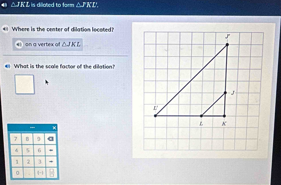 △ JKL is dilated to form △ J'KL'.
Where is the center of dilation located?
on a vertex of △ JKL
What is the scale factor of the dilation?