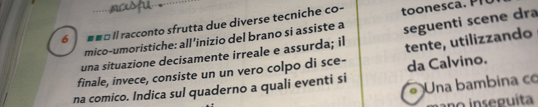 6 * «É Il racconto sfrutta due diverse tecniche co- 
mico-umoristiche: all’inizio del brano si assiste a 
tente, utilizzando 
una situazione decisamente irreale e assurda; il seguenti scene dra 
finale, invece, consiste un un vero colpo di sce- 
da Calvino. 
。 Una bambina co 
na comico. Indica sul quaderno a quali eventi si 
ano inseguita