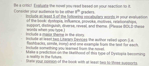 Be a critic! Evaluate the novel you read based on your reaction to it. 
Consider your audience to be other 8^(th) graders. 
Include at least 5 of the following vocabulary words in your evaluation 
of the book: dystopia, influence, provoke, motives, relationships, 
support, distinguish, diverse, reveal, and theme. (Please BOLD these 
words when you type.) 
Include a major theme in the story. 
Include at least two Literary Devices the author relied upon (i.e. 
flashbacks, simile, irony) and one example from the text for each. 
Include something you learned from the novel. 
Make a prediction on the likelihood of this type of Dystopia becoming 
a reality in the future. 
State your opinion of the book with at least two to three supports.