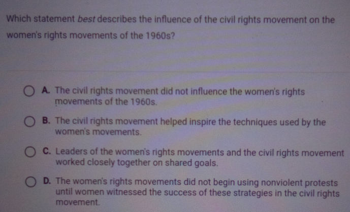 Which statement best describes the influence of the civil rights movement on the
women's rights movements of the 1960s?
A. The civil rights movement did not influence the women's rights
movements of the 1960s.
B. The civil rights movement helped inspire the techniques used by the
women's movements.
C. Leaders of the women's rights movements and the civil rights movement
worked closely together on shared goals.
D. The women's rights movements did not begin using nonviolent protests
until women witnessed the success of these strategies in the civil rights
movement.