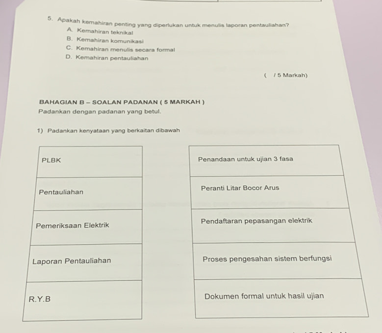 Apakah kemahiran penting yang diperlukan untuk menulis laporan pentauliahan?
A. Kemahiran teknikal
B. Kemahiran komunikasi
C. Kemahiran menulis secara formal
D. Kemahiran pentauliahan
( / 5 Markah)
BAHAGIAN B - SOALAN PADANAN ( 5 MARKAH )
Padankan dengan padanan yang betul.
1) Padankan kenyataan yang berkaitan dibawah