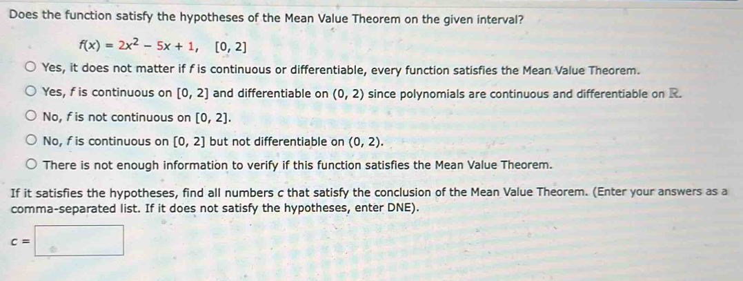 Does the function satisfy the hypotheses of the Mean Value Theorem on the given interval?
f(x)=2x^2-5x+1, [0,2]
Yes, it does not matter if f is continuous or differentiable, every function satisfies the Mean Value Theorem.
Yes, f is continuous on [0,2] and differentiable on (0,2) since polynomials are continuous and differentiable on R.
No, f is not continuous on [0,2].
No, f is continuous on [0,2] but not differentiable on (0,2).
There is not enough information to verify if this function satisfies the Mean Value Theorem.
If it satisfies the hypotheses, find all numbers c that satisfy the conclusion of the Mean Value Theorem. (Enter your answers as a
comma-separated list. If it does not satisfy the hypotheses, enter DNE).
c=□