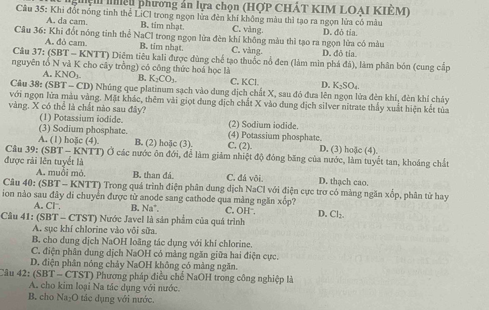 lhiệu phương án lựa chọn (HợP CHÁT KIM LOAI KIÊM)
Câu 35: Khi đốt nóng tinh thể LiCl trong ngọn lửa đèn khí không màu thì tạo ra ngọn lửa có màu
A. da cam. B. tím nhạt. C. vàng. D. đỏ tía.
Câu 36: Khi đốt nóng tinh thể NaCl trong ngọn lửa đèn khí không màu thì tạo ra ngọn lửa có màu
A. đỏ cam. B. tím nhạt. C. vàng. D. đỏ tía.
Câu 37: (SBT - KNTT) Diệm tiêu kali được dùng chế tạo thuốc nổ đen (làm mìn phá đá), làm phân bón (cung cấp
nguyên tố N và K cho cây trồng) có công thức hoá học là
B. K_2CO_3.
A. KN O_3. C. KCl. D. K_2SO_4
Câu 38: (SBT - CD) Nhúng que platinum sạch vào dung dịch chất X, sau đó đưa lên ngọn lửa đèn khí, đèn khí cháy
với ngọn lửa màu vàng. Mặt khác, thêm vài giọt dung dịch chất X vào dung dịch silver nitrate thấy xuất hiện kết tủa
vàng. X có thể là chất nào sau đây?
(1) Potassium iodide. (2) Sodium iodide.
(3) Sodium phosphate. (4) Potassium phosphate.
A. (1) hoặc (4). B. (2) hoặc (3). C. (2). D. (3) hoặc (4).
Câu 39: (SBT - KNTT) Ở các nước ôn đới, để làm giảm nhiệt độ đóng băng của nước, làm tuyết tan, khoáng chất
được rải lên tuyết là
A. muối mỏ. B. than đá. C. đá vôi. D. thạch cao.
Câu 40: (SBT - KNTT) Trong quá trình điện phân dung dịch NaCl với điện cực trơ có màng ngăn xốp, phân tử hay
ion nào sau đây di chuyển được từ anode sang cathode qua màng ngăn xốp?
A. Cl⁻. B. Na*. C. OHˉ. D. Cl_2.
Câu 41: (SBT - CTST) Nước Javel là sản phẩm của quá trình
A. sục khí chlorine vào vôi sữa.
B. cho dung dịch NaOH loãng tác dụng với khí chlorine.
C. điện phân dung dịch NaOH có màng ngăn giữa hai điện cực.
D. điện phân nóng chảy NaOH không có màng ngăn.
Câu 42: (SBT - CTST) Phương pháp điều chế NaOH trong công nghiệp là
A. cho kim loại Na tác dụng với nước.
B. cho Na_2O tác dụng với nước.