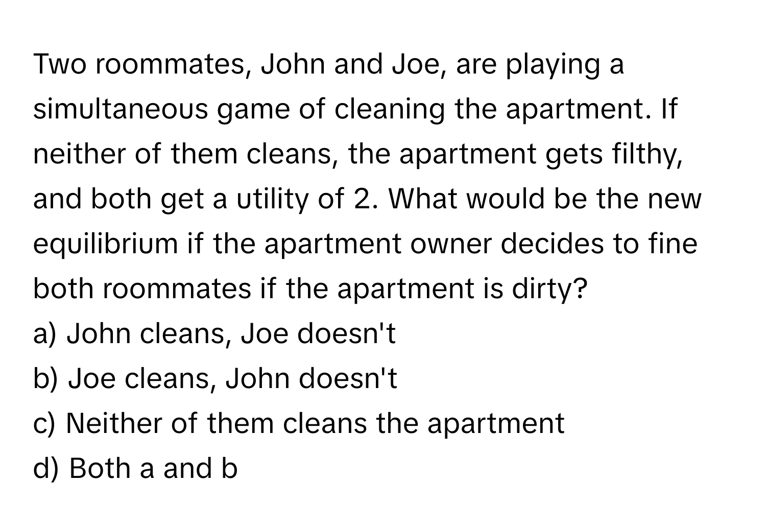 Two roommates, John and Joe, are playing a simultaneous game of cleaning the apartment. If neither of them cleans, the apartment gets filthy, and both get a utility of 2. What would be the new equilibrium if the apartment owner decides to fine both roommates if the apartment is dirty?

a) John cleans, Joe doesn't 
b) Joe cleans, John doesn't 
c) Neither of them cleans the apartment 
d) Both a and b