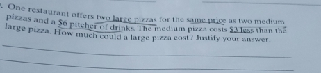 One restaurant offers two large pizzas for the same price as two medium 
pizzas and a $6 pitcher of drinks. The medium pizza costs $3 less than the 
_ 
large pizza. How much could a large pizza cost? Justify your answer. 
_