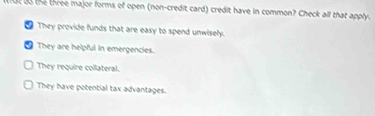 hat do the three major forms of open (non-credit card) credit have in common? Check all that apply.
They provide funds that are easy to spend unwisely.
They are helpful in emergencies.
They require collateral.
They have potential tax advantages.