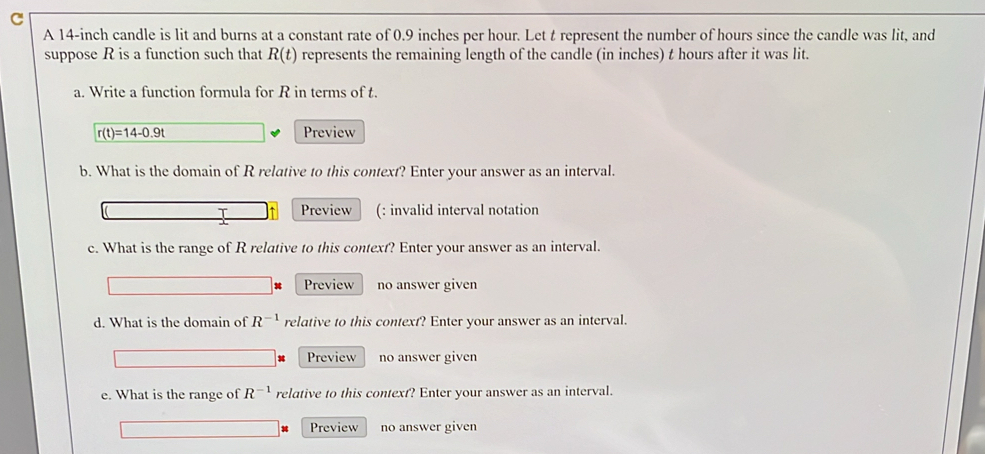 A 14-inch candle is lit and burns at a constant rate of 0.9 inches per hour. Let t represent the number of hours since the candle was lit, and 
suppose R is a function such that R(t) represents the remaining length of the candle (in inches) t hours after it was lit. 
a. Write a function formula for R in terms of t.
r(t)=14-0.9t Preview 
b. What is the domain of R relative to this context? Enter your answer as an interval. 
T ↑ Preview (: invalid interval notation 
c. What is the range of R relative to this context? Enter your answer as an interval. 
Preview no answer given 
d. What is the domain of R^(-1) relative to this context? Enter your answer as an interval. 
Preview no answer given 
e. What is the range of R^(-1) relative to this context? Enter your answer as an interval. 
Preview no answer given