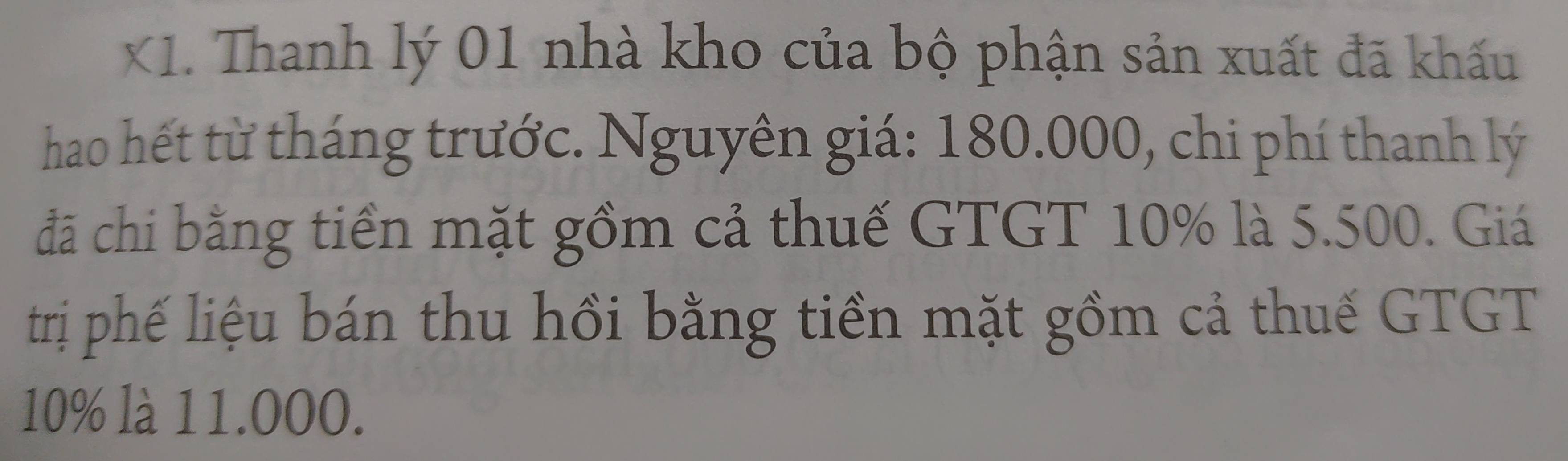 X1. Thanh lý 01 nhà kho của bộ phận sản xuất đã khấu 
hao hết từ tháng trước. Nguyên giá: 180.000, chi phí thanh lý 
đã chi bằng tiền mặt gồm cả thuế GTGT 10% là 5.500. Giá 
trị phế liệu bán thu hồi bằng tiền mặt gồm cả thuế GTGT
10% là 11.000.