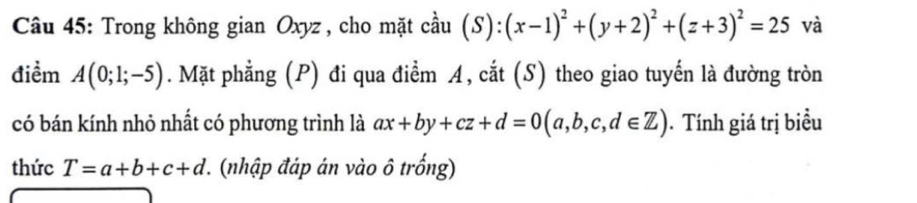 Trong không gian Oxyz , cho mặt cầu coverset 2au(S):(x-1)^2+(y+2)^2+(z+3)^2=25 và 
điểm A(0;1;-5). Mặt phẳng (P) đi qua điểm A, cắt (S) theo giao tuyến là đường tròn 
có bán kính nhỏ nhất có phương trình là ax+by+cz+d=0(a,b,c,d∈ Z). Tính giá trị biểu 
thức T=a+b+c+d 1. (nhập đáp án vào ô trống)