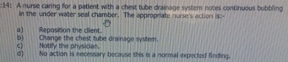 14: A nurse caring for a patient with a chest tube drainage system notes continuous bubbling
in the under water seal chamber. The appropriate nurse's action is:-
a) Reposition the client.
b) Change the chest tube drainage system.
c) Notify the physician.
d) No action is necessary because this is a normal expected finding.