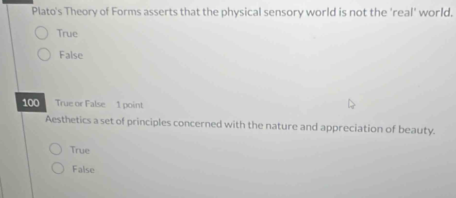 Plato's Theory of Forms asserts that the physical sensory world is not the 'real' world.
True
False
100 True or False 1 point
Aesthetics a set of principles concerned with the nature and appreciation of beauty.
True
False