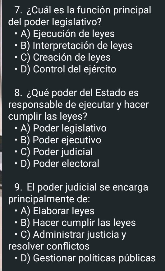 ¿Cuál es la función principal
del poder legislativo?
A) Ejecución de leyes
B) Interpretación de leyes
C) Creación de leyes
D) Control del ejército
8. ¿Qué poder del Estado es
responsable de ejecutar y hacer
cumplir las leyes?
A) Poder legislativo
B) Poder ejecutivo
C) Poder judicial
D) Poder electoral
9. El poder judicial se encarga
principalmente de:
A) Elaborar leyes
B) Hacer cumplir las leyes
C) Administrar justicia y
resolver conflictos
D) Gestionar políticas públicas