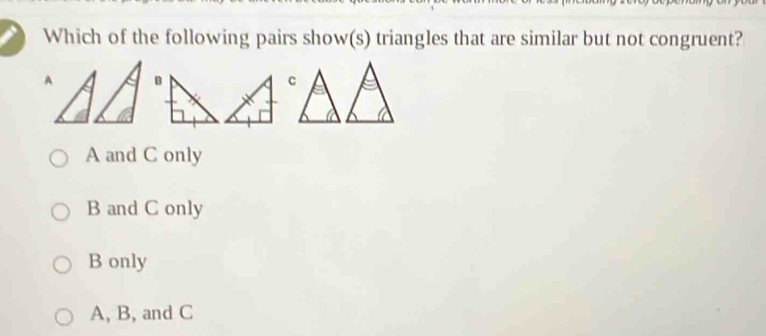 Which of the following pairs show(s) triangles that are similar but not congruent?
A
A and C only
B and C only
B only
A, B, and C