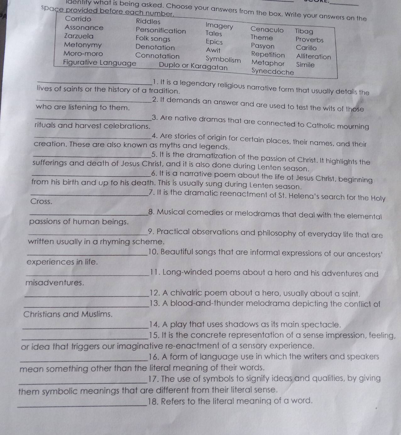 dentity what is being asked. Choose your answers from the box. Write your answers on the
space provided before each number.
a Corrido Riddles Cenaculo Tibag
Imagery
Assonance Personification Tales Theme Proverbs
Zarzuela Folk songs Epics Pasyon Carillo
Metonymy Denotation Awit Repetition Alliteration
Moro-moro Connotation Symbolism Metaphor  Simile
Figurative Language Duplo or Karagatan Synecdoche
_1. It is a legendary religious narrative form that usually details the
lives of saints or the history of a tradition.
_2. It demands an answer and are used to test the wits of those
who are listening to them.
_3. Are native dramas that are connected to Catholic mourning
rituals and harvest celebrations.
_4. Are stories of origin for certain places, their names, and their
creation. These are also known as myths and legends.
_5. It is the dramatization of the passion of Christ. It highlights the
sufferings and death of Jesus Christ, and it is also done during Lenten season.
_6. It is a narrative poem about the life of Jesus Christ, beginning
from his birth and up to his death. This is usually sung during Lenten season.
_7. It is the dramatic reenactment of St. Helena's search for the Holy
Cross.
_8. Musical comedies or melodramas that deal with the elemental
passions of human beings.
_9. Practical observations and philosophy of everyday life that are
written usually in a rhyming scheme.
_10. Beautiful songs that are informal expressions of our ancestors'
experiences in life.
_11. Long-winded poems about a hero and his adventures and
misadventures.
_12. A chivalric poem about a hero, usually about a saint.
_13. A blood-and-thunder melodrama depicting the conflict of
Christians and Muslims.
_14. A play that uses shadows as its main spectacle.
_15. It is the concrete representation of a sense impression, feeling,
or idea that triggers our imaginative re-enactment of a sensory experience.
_16. A form of language use in which the writers and speakers
mean something other than the literal meaning of their words.
_17. The use of symbols to signify ideas and qualities, by giving
them symbolic meanings that are different from their literal sense.
_
18. Refers to the literal meaning of a word.