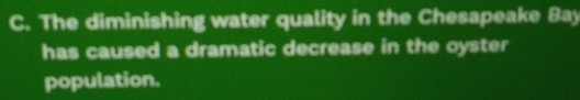 The diminishing water quality in the Chesapeake Bay 
has caused a dramatic decrease in the oyster 
population.