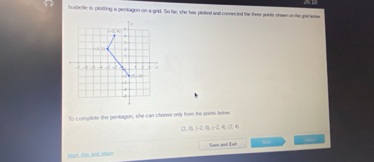 26.18
lsabelie is plotting a pentagon on a grid. So far, she has plotted and connected the three points shown on the grid below
To complete the pentagon, she can choose only from the points below.
(2,0),(-2,0),(-2,4),(2,4)
Mark this and return Save and Exit Next Submi