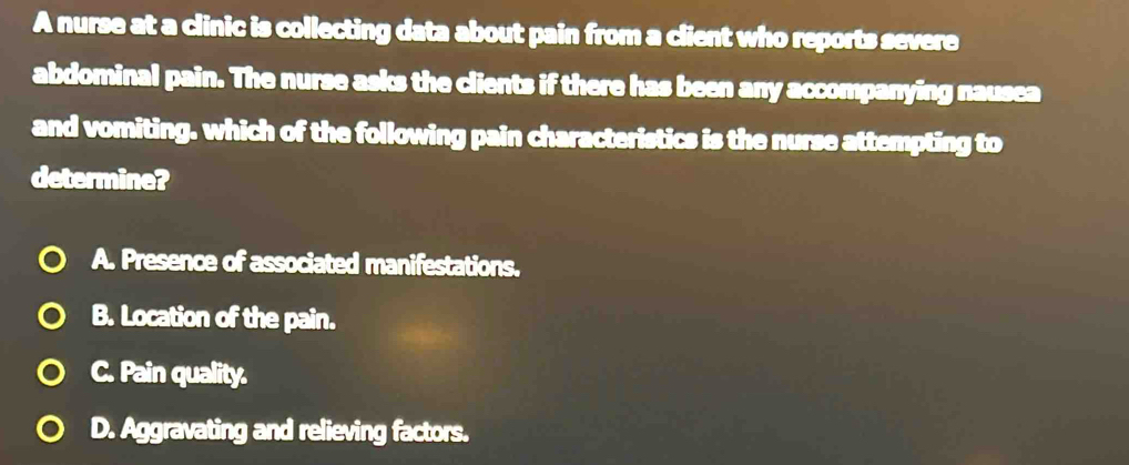 A nurse at a clinic is collecting data about pain from a client who reports severe
abdominal pain. The nurse asks the clients if there has been any accompanying nausea
and vomiting. which of the following pain characteristics is the nurse attempting to
determine?
A. Presence of associated manifestations.
B. Location of the pain.
C. Pain quality.
D. Aggravating and relieving factors.