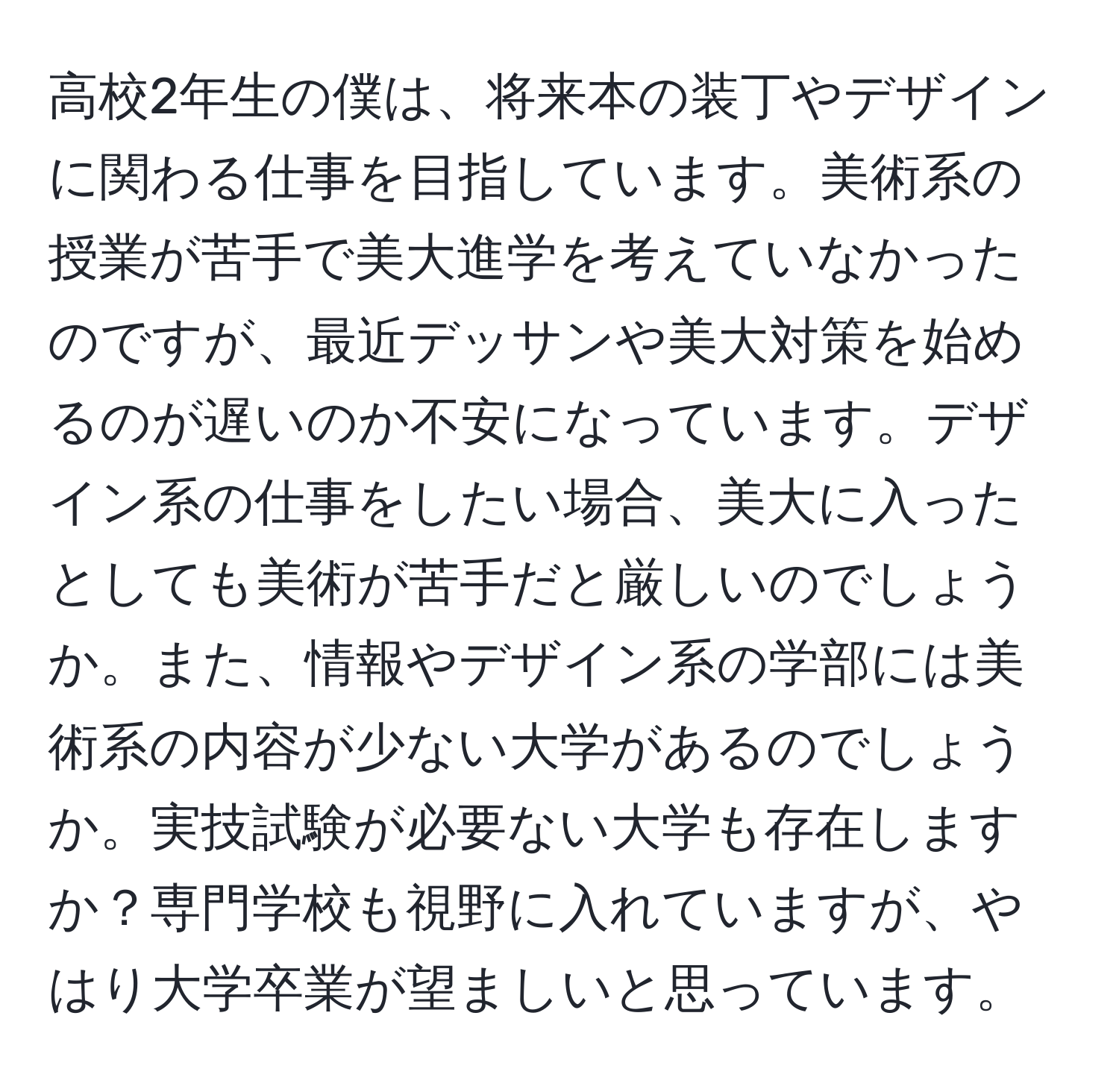 高校2年生の僕は、将来本の装丁やデザインに関わる仕事を目指しています。美術系の授業が苦手で美大進学を考えていなかったのですが、最近デッサンや美大対策を始めるのが遅いのか不安になっています。デザイン系の仕事をしたい場合、美大に入ったとしても美術が苦手だと厳しいのでしょうか。また、情報やデザイン系の学部には美術系の内容が少ない大学があるのでしょうか。実技試験が必要ない大学も存在しますか？専門学校も視野に入れていますが、やはり大学卒業が望ましいと思っています。