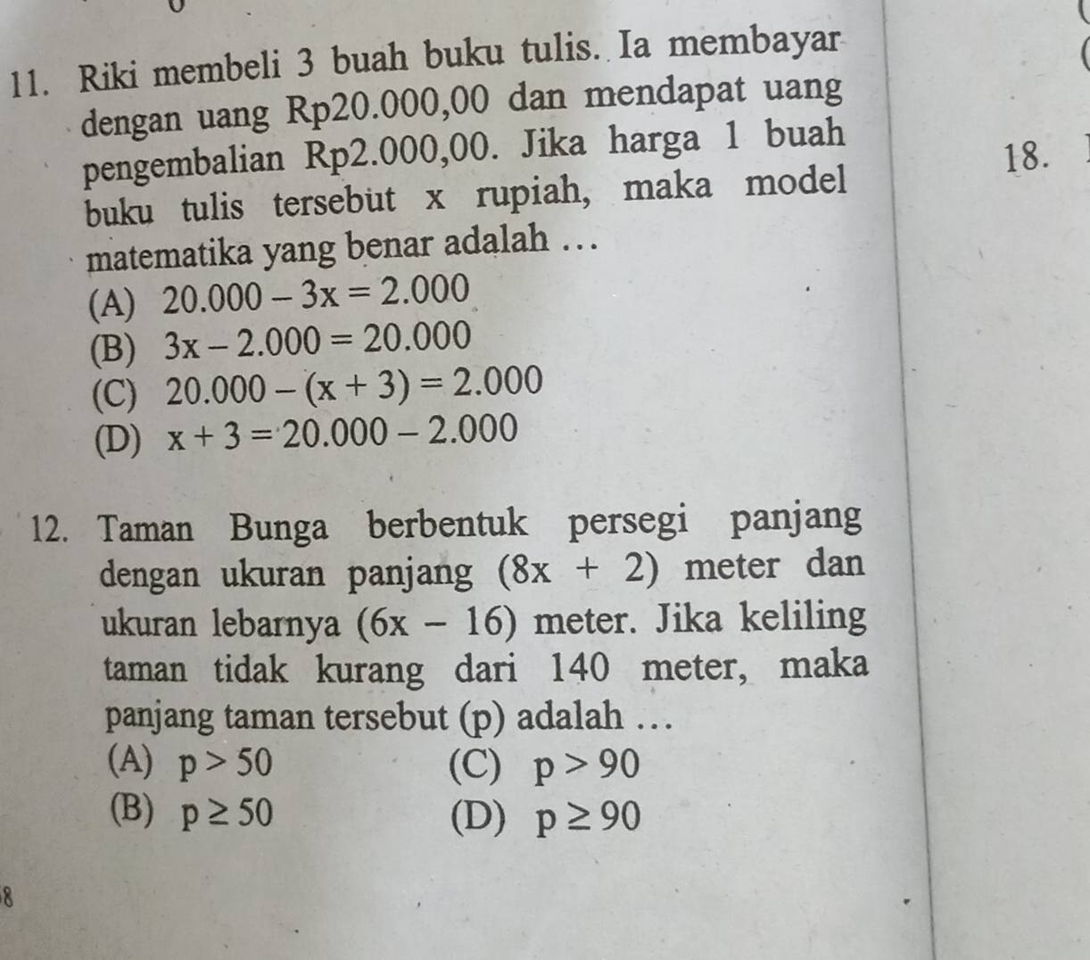 Riki membeli 3 buah buku tulis. Ia membayar
dengan uang Rp20.000,00 dan mendapat uang
pengembalian Rp2.000,00. Jika harga 1 buah
18.
buku tulis tersebut x rupiah, maka model
matematika yang benar adalah …
(A) 20.000-3x=2.000
(B) 3x-2.000=20.000
(C) 20.000-(x+3)=2.000
(D) x+3=20.000-2.000
12. Taman Bunga berbentuk persegi panjang
dengan ukuran panjang (8x+2) meter dan
ukuran lebarnya (6x-16) meter. Jika keliling
taman tidak kurang dari 140 meter, maka
panjang taman tersebut (p) adalah …
(A) p>50 (C) p>90
(B) p≥ 50 (D) p≥ 90
8