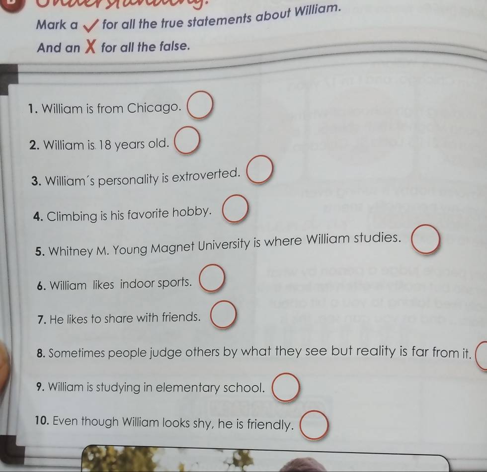 Mark a for all the true statements about William. 
And an for all the false. 
1. William is from Chicago. 
2. William is 18 years old. 
3. William's personality is extroverted. 
4. Climbing is his favorite hobby. 
5. Whitney M. Young Magnet University is where William studies. 
6. William likes indoor sports. 
7. He likes to share with friends. 
8. Sometimes people judge others by what they see but reality is far from it. 
9. William is studying in elementary school. 
10. Even though William looks shy, he is friendly.