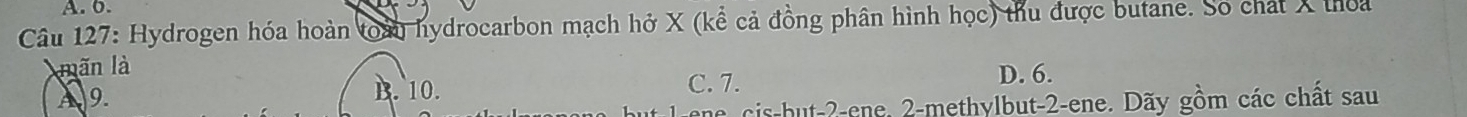 A. 0.
Câu 127: Hydrogen hóa hoàn toàu hydrocarbon mạch hở X (kể cả đồng phân hình học) thu được butane. Số chát X thoa
mãn là
A9. D. 6.
B. 10. C. 7.
ene cis-but -2 -ene, 2 -methylbut- 2 -ene. Dãy gồm các chất sau