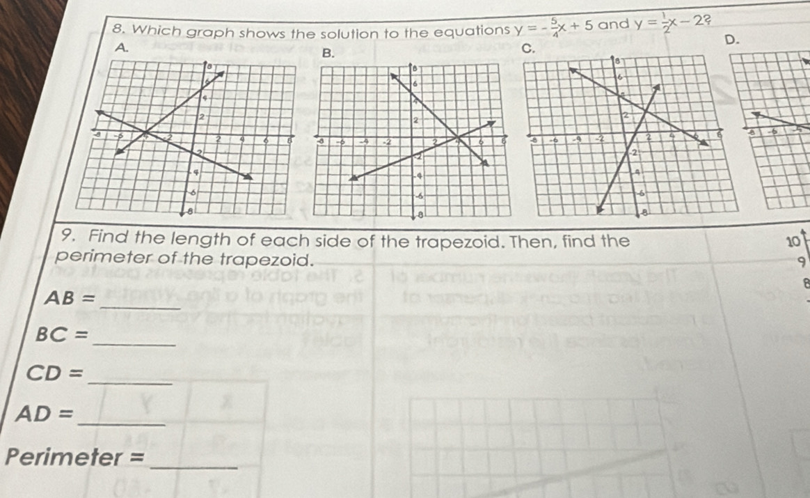 Which graph shows the solution to the equations y=- 5/4 x+5 and y= 1/2 x-2 2 
A. 
B. 
D. 
9. Find the length of each side of the trapezoid. Then, find the 10
perimeter of the trapezoid. 9 
B 
_
AB=
BC= _ 
_ CD=
_
AD=
Perimeter =_