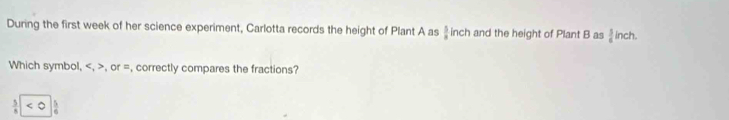 During the first week of her science experiment, Carlotta records the height of Plant A as  5/8  inch and the height of Plant B as  5/6  inch. 
Which symbol, , , or =, correctly compares the fractions?
 5/8  5