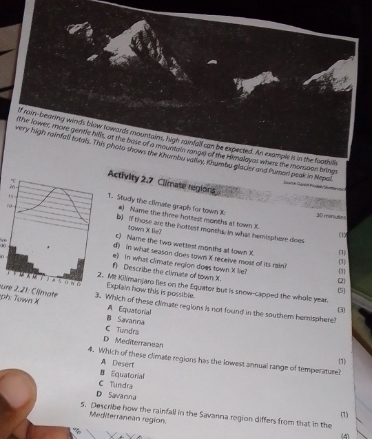 If rain-bearing winds blow towards mountains, high rainfall can be expected. An example is in the foothills
(the lower, more gentle hills, at the base of a mountain range) of the Himalayas where the monsoon brings
very high rainfall totals. This photo shows the Khumbu valley, Khumbu glacier and Pumori peak in Nepal Sourne: Sankel Prüdel/Shueteritge
Activity 2.7 Climate regions
1. Study the climate graph for town X :
30 minutes
a) Name the three hottest months at town X.
b) if those are the hottest months, in what hemisphere does (1) (1)
town X lie?
c) Name the two wettest months at town X.
d) In what season does town X receive most of its rain? (1)
(1)
e) In what climate region does town X lie?
f) Describe the climate of town X.
(2)
Explain how this is possible.
Mt Kilimanjaro lies on the Equator but is snow-capped the whole year.
(5)
ure . 1 : limate 3. Which of these climate regions is not found in the southern hemisphere?
ph: Town X A Equatorial
(3)
B Savanna
C Tundra
D Mediterranean
4. Which of these climate regions has the lowest annual range of temperature? (1)
A Desert
B Equatorial
C Tundra
D Savanna (1)
5. Describe how the rainfall in the Savanna region differs from that in the
Mediterranean region.
(4)