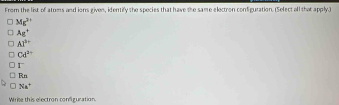 From the list of atoms and ions given, identify the species that have the same electron configuration. (Select all that apply.)
Mg^(2+)
Ag^+
Al^(3+)
Cd^(2+)
I^-
Rn
Na^+
Write this electron configuration.