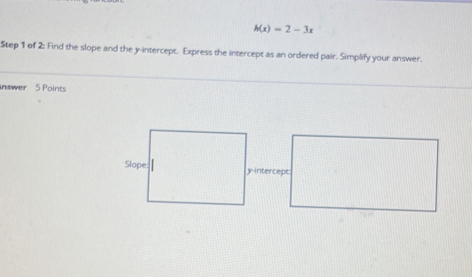 h(x)=2-3x
Step 1 of 2: Find the slope and the y-intercept. Express the intercept as an ordered pair. Simplify your answer. 
nswer 5 Points