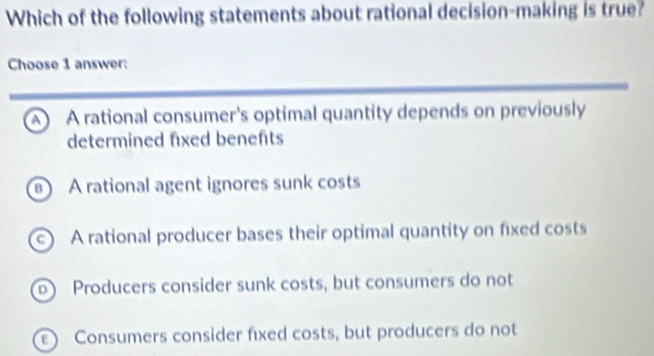 Which of the following statements about rational decision-making is true?
Choose 1 answer:
A A rational consumer's optimal quantity depends on previously
determined fixed benefts
A rational agent ignores sunk costs
c) A rational producer bases their optimal quantity on fixed costs
b Producers consider sunk costs, but consumers do not
Consumers consider fixed costs, but producers do not