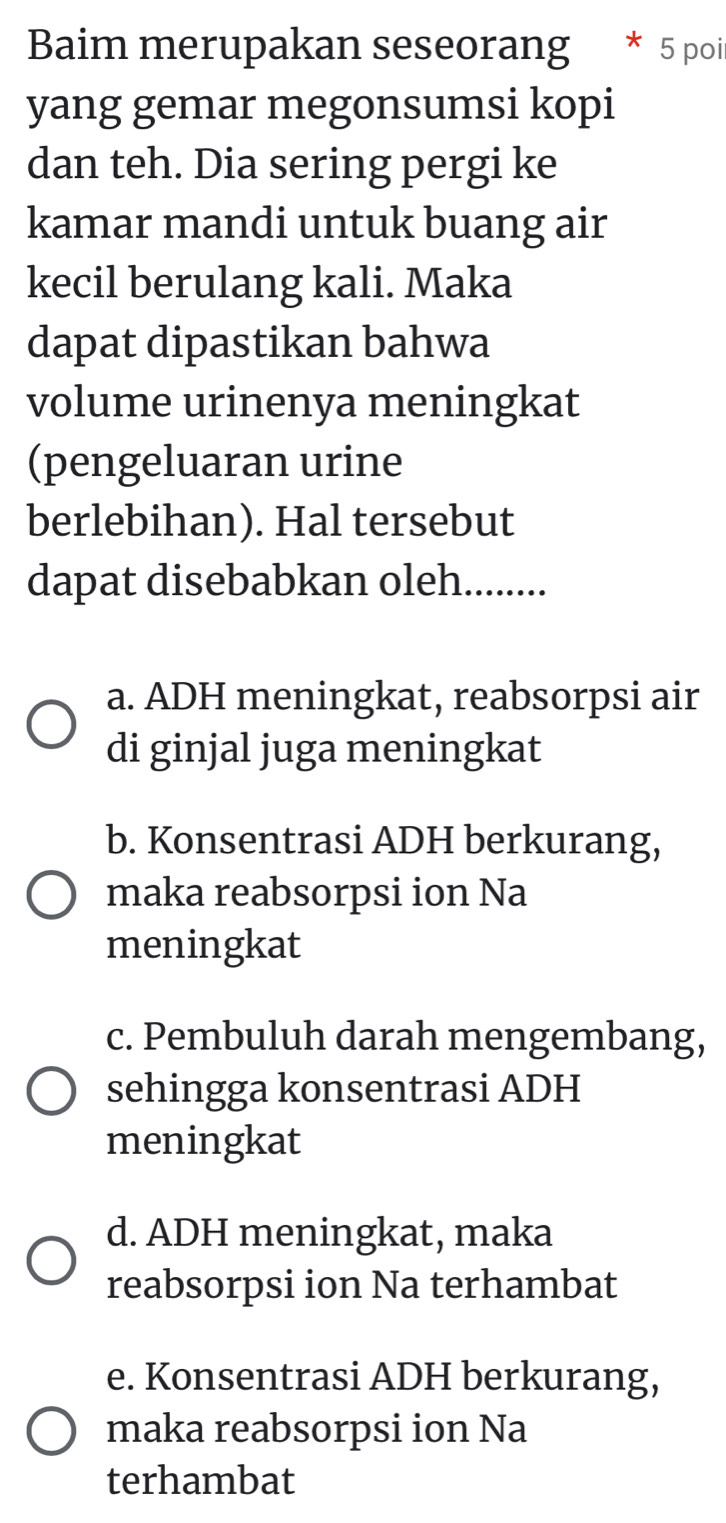 Baim merupakan seseorang * 5 poi
yang gemar megonsumsi kopi
dan teh. Dia sering pergi ke
kamar mandi untuk buang air
kecil berulang kali. Maka
dapat dipastikan bahwa
volume urinenya meningkat
(pengeluaran urine
berlebihan). Hal tersebut
dapat disebabkan oleh.........
a. ADH meningkat, reabsorpsi air
di ginjal juga meningkat
b. Konsentrasi ADH berkurang,
maka reabsorpsi ion Na
meningkat
c. Pembuluh darah mengembang,
sehingga konsentrasi ADH
meningkat
d. ADH meningkat, maka
reabsorpsi ion Na terhambat
e. Konsentrasi ADH berkurang,
maka reabsorpsi ion Na
terhambat