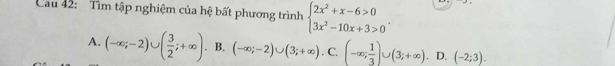 Cau 42: Tìm tập nghiệm của hệ bất phương trình beginarrayl 2x^2+x-6>0 3x^2-10x+3>0endarray..
A. (-∈fty ;-2)∪ ( 3/2 ;+∈fty ). B. (-∈fty ;-2)∪ (3;+∈fty ). C. (-∈fty ; 1/3 )∪ (3;+∈fty ). D. (-2;3).