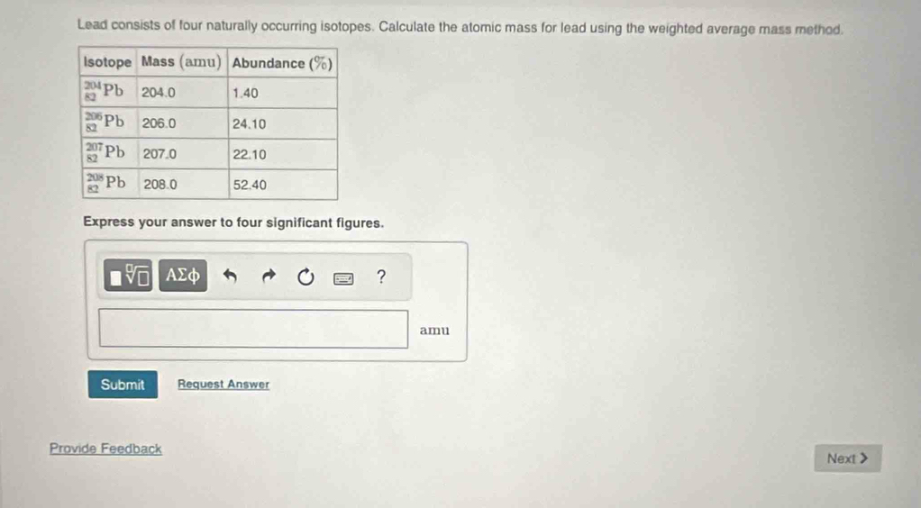 Lead consists of four naturally occurring isotopes. Calculate the atomic mass for lead using the weighted average mass method.
Express your answer to four significant figures.
sqrt[□](□ ) AΣφ ?
amu
Submit Request Answer
Provide Feedback Next >