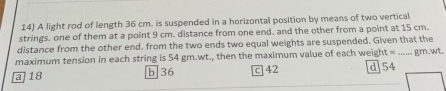 A light rod of length 36 cm. is suspended in a horizontal position by means of two vertical
strings. one of them at a point 9 cm. distance from one end. and the other from a point at 15 cm.
distance from the other end. from the two ends two equal weights are suspended. Given that the
maximum tension in each string is 54 gm.wt., then the maximum value of each weig t= _  gm.wt.
a 18 b] 36 C 42 d 54