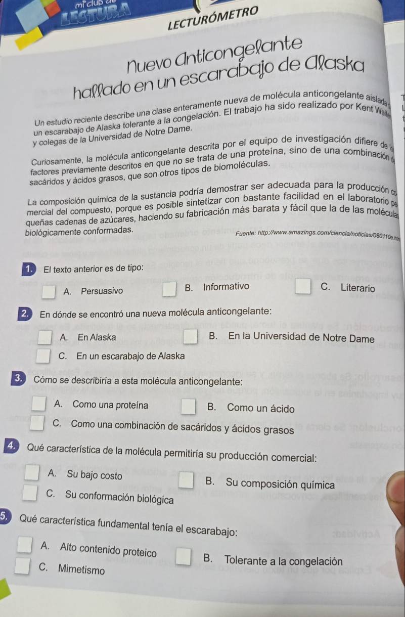 micub
Eaur
LECTURÓMETRO
        
Nuevo Anticongelante
haʔʔado en un escarabajo de Ałaska
Un estudio reciente describe una clase enteramente nueva de molécula anticongelante aislada
un escarabajo de Alaska tolerante a la congelación. El trabajo ha sido realizado por Kent Wa
y colegas de la Universidad de Notre Dame.
Curiosamente, la molécula anticongelante descrita por el equipo de investigación difiere de la
factores previamente descritos en que no se trata de una proteína, sino de una combinación y
sacáridos y ácidos grasos, que son otros tipos de biomoléculas.
La composición química de la sustancia podría demostrar ser adecuada para la producción y
mercial del compuesto, porque es posible sintetizar con bastante facilidad en el laboratorio 
queñas cadenas de azúcares, haciendo su fabricación más barata y fácil que la de las molécula
biológicamente conformadas.
Fuente: http://www.amazings.com/ciencia/noticias/080110e.h
19 El texto anterior es de tipo:
A. Persuasivo B. Informativo C. Literario
20 En dónde se encontró una nueva molécula anticongelante:
A. En Alaska B. En la Universidad de Notre Dame
C. En un escarabajo de Alaska
3. Cómo se describiría a esta molécula anticongelante:
A. Como una proteína B. Como un ácido
C. Como una combinación de sacáridos y ácidos grasos
49  Qué característica de la molécula permitiría su producción comercial:
A. Su bajo costo B. Su composición química
C. Su conformación biológica
5. Qué característica fundamental tenía el escarabajo:
A. Alto contenido proteico B. Tolerante a la congelación
C. Mimetismo