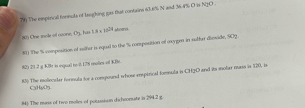 The empirical formula of laughing gas that contains 63.6% N and 36.4% O is N_2O. 
80) One mole of ozone, O_3 , has 1.8* 10^(24) atoms. 
81) The % composition of sulfur is equal to the % composition of oxygen in sulfur dioxide, SO2·
82) 21.2 g KBr is equal to 0.178 moles of KBr. 
83) The molecular formula for a compound whose empirical formula is CH_2O and its molar mass is 120, is
C3H6O3. 
84) The mass of two moles of potassium dichromate is 294.2 g.