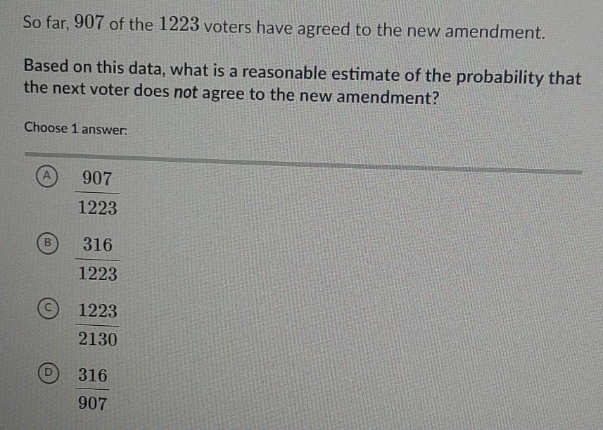 So far, 907 of the 1223 voters have agreed to the new amendment.
Based on this data, what is a reasonable estimate of the probability that
the next voter does not agree to the new amendment?
Choose 1 answer:
A  907/1223 
B  316/1223 
a  1223/2130 
D  316/907 