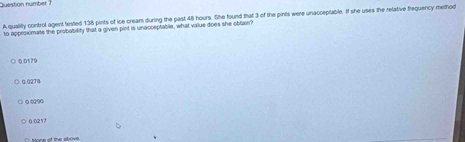 Question number 7
A quality control agent tested 138 pints of ice cream during the past 48 hours. She found that 3 of the pints were unacceptable. If she uses the relative frequency method
to approximate the probability that a given pint is unacceptable, what value does she obtain?
0.0179
0.0278
0.0290
0.0217
None of the above.