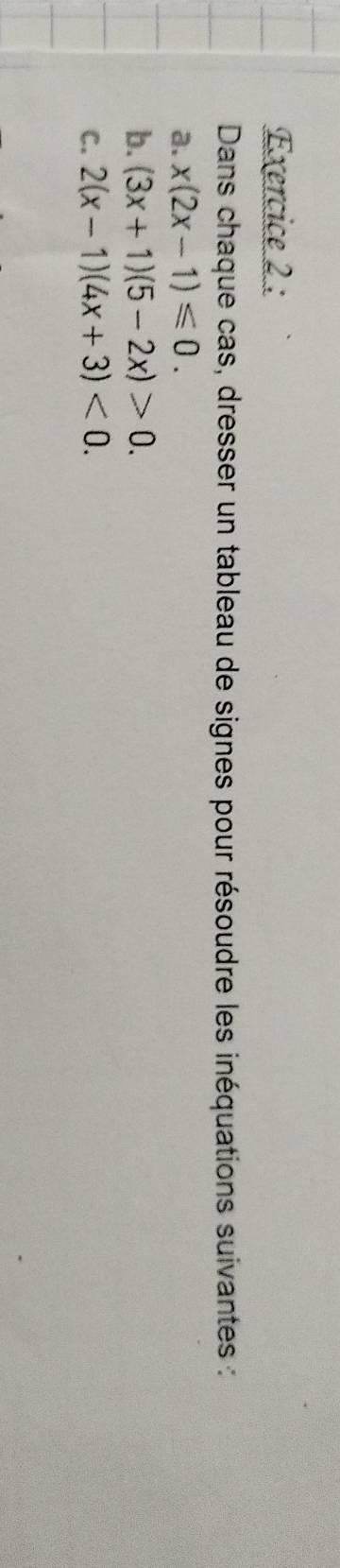 Dans chaque cas, dresser un tableau de signes pour résoudre les inéquations suivantes :
a. x(2x-1)≤slant 0. 
b. (3x+1)(5-2x)>0. 
C. 2(x-1)(4x+3)<0</tex>.