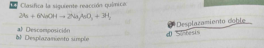 Clasifica la siguiente reacción química:
2As+6NaOHto 2Na_3AsO_3+3H_2
Desplazamiento doble
a) Descomposición
d) Sintesis
b) Desplazamiento simple