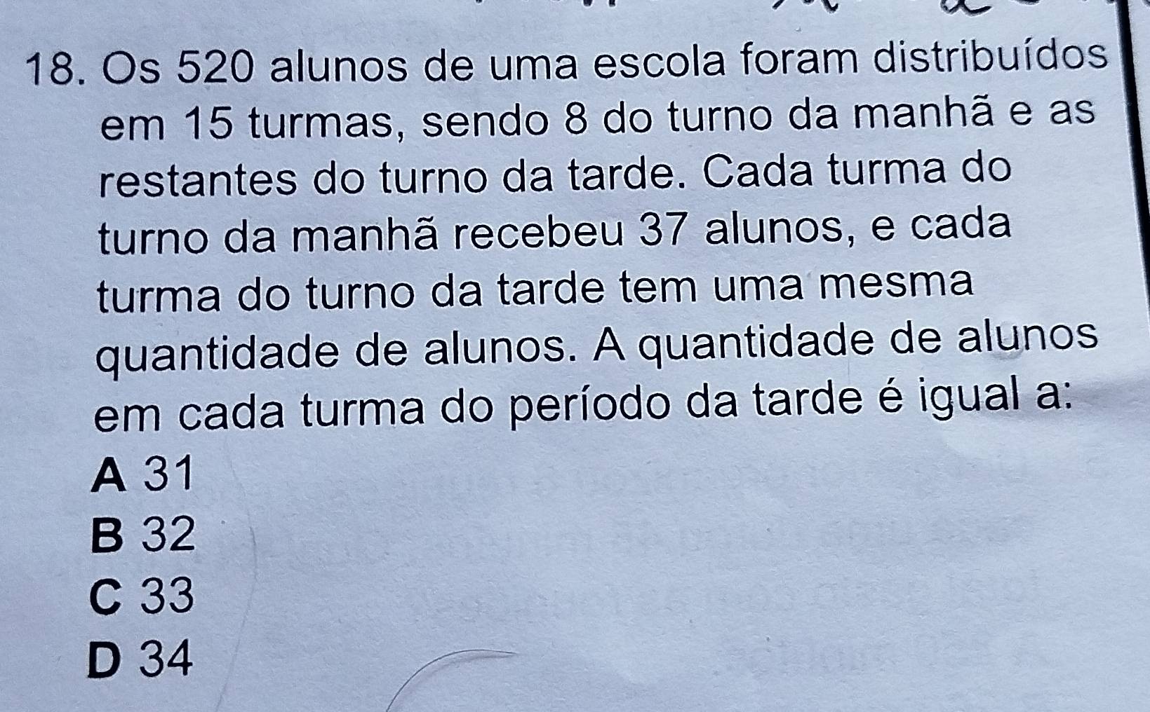 Os 520 alunos de uma escola foram distribuídos
em 15 turmas, sendo 8 do turno da manhã e as
restantes do turno da tarde. Cada turma do
turno da manhã recebeu 37 alunos, e cada
turma do turno da tarde tem uma mesma
quantidade de alunos. A quantidade de alunos
em cada turma do período da tarde é igual a:
A 31
B 32
C 33
D 34