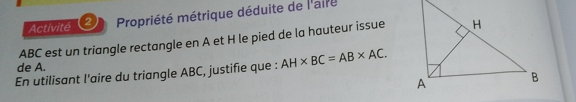 Activité 2 Propriété métrique déduite de l'aire
ABC est un triangle rectangle en A et H le pied de la hauteur issue 
de A. 
En utilisant l'aire du triangle ABC, justifie que : AH* BC=AB* AC.