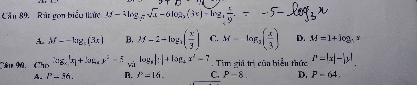 Rút gọn biểu thức M=3log _sqrt(3)sqrt(x)-6log _9(3x)+log _ 1/3  x/9 .
A. M=-log _3(3x) B. M=2+log _3( x/3 ) C. M=-log _3( x/3 ) D. M=1+log _3x
Câu 90. Cho log _8|x|+log _4y^2=5 và log _8|y|+log _4x^2=7. Tìm giá trị của biểu thức P=|x|-|y|
A. P=56. B. P=16. C. P=8. D. P=64.