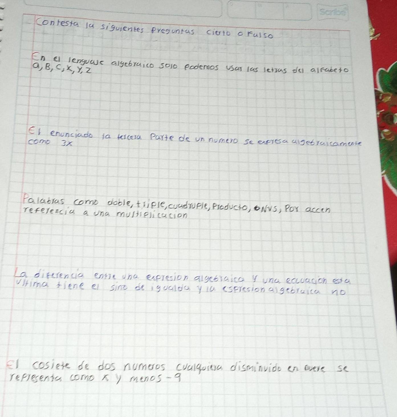 Contesta lu siquientes preguntus cierio c Faiso 
En el lenguale alyebruico 5010 poderoos usar las letius de alratero
a, B, C, X, y, Z
C1 enunciade ia felcora Parse de on numero se exeresa algetraicamence 
come 3x 
Palubras come doble, triple, cuudruple, Preducto, oNys, Por accen 
referencia a oha muliielicucion 
La diferencis entie one expresion algetraica y onc eccuagion ea 
VHima fiene et sim de igualda yiu (sEresion algebruica no 
el cosiete be dos numeres cvalquiera disminvido en avere se 
refresentc come x y menos- q