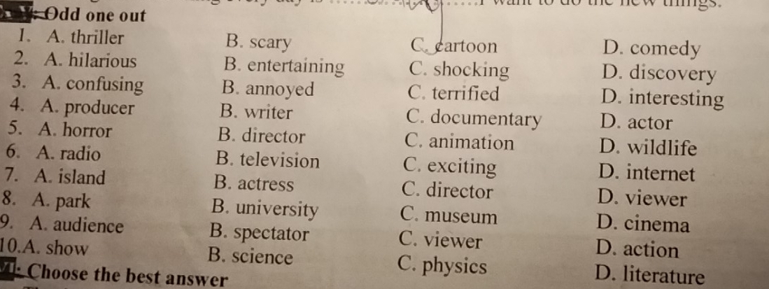 Odd one out
1. A. thriller B. scary C cartoon D. comedy
2. A. hilarious B. entertaining C. shocking D. discovery
3. A. confusing B. annoyed C. terrified
D. interesting
4. A. producer B. writer C. documentary D. actor
5. A. horror B. director C. animation D. wildlife
6. A. radio B. television C. exciting D. internet
7. A. island B. actress C. director D. viewer
8. A. park B. university C. museum D. cinema
9. A. audience B. spectator C. viewer D. action
10.A. show B. science C. physics D. literature
Choose the best answer