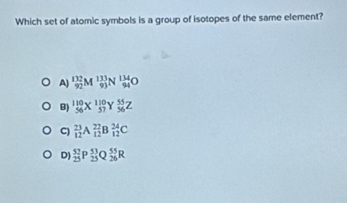 Which set of atomic symbols is a group of isotopes of the same element?
A) _(92)^(132)M^(133)_93 N beginarrayr 134 94endarray O
B) _(56)^(110)X^(110)_57Y_(56)^(55)Z
C)  23/12  a _(12)^(22)B_(12)^(24)C
D)  52/25  p beginarrayr 53 25 hline endarray 0 _(26)^(55)R